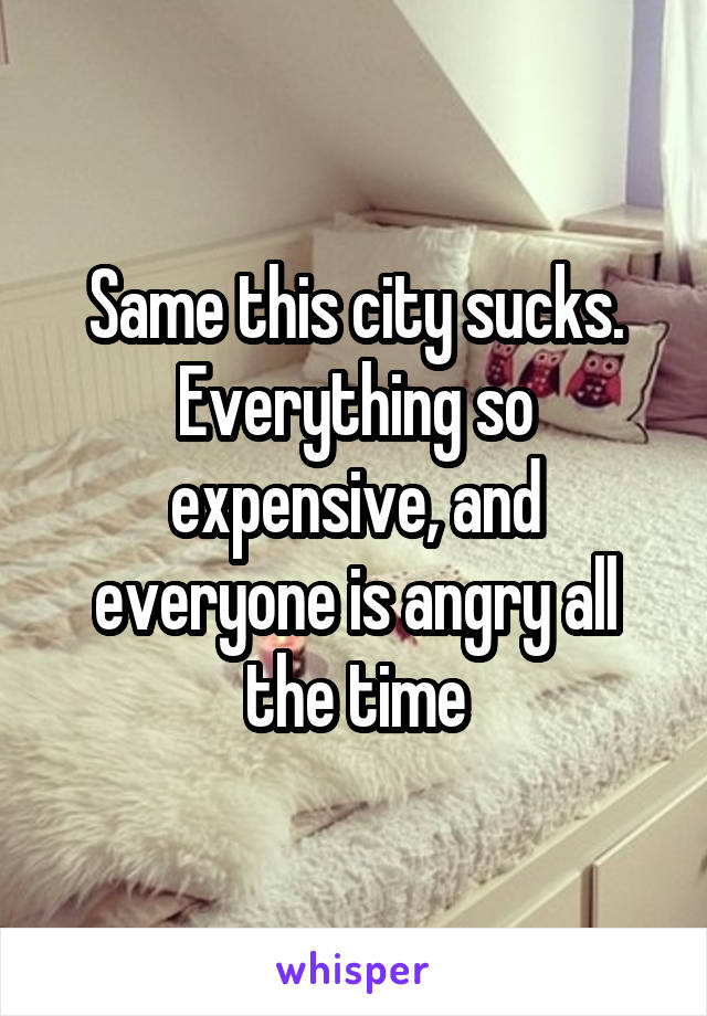 Same this city sucks. Everything so expensive, and everyone is angry all the time