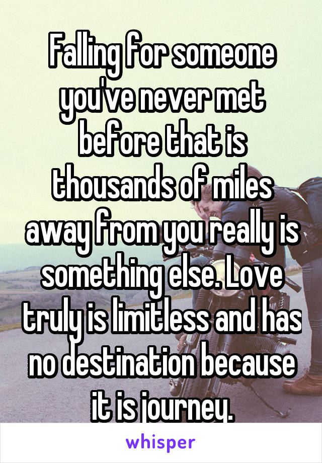 Falling for someone you've never met before that is thousands of miles away from you really is something else. Love truly is limitless and has no destination because it is journey.