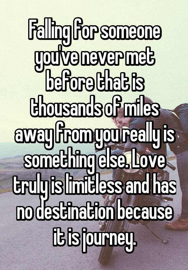 Falling for someone you've never met before that is thousands of miles away from you really is something else. Love truly is limitless and has no destination because it is journey.