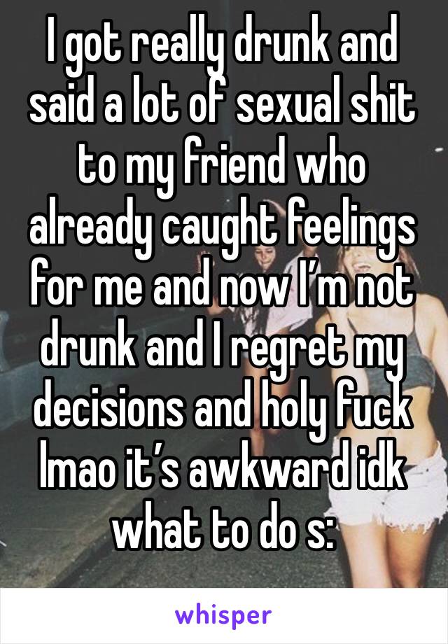 I got really drunk and said a lot of sexual shit to my friend who already caught feelings for me and now I’m not drunk and I regret my decisions and holy fuck lmao it’s awkward idk what to do s:
