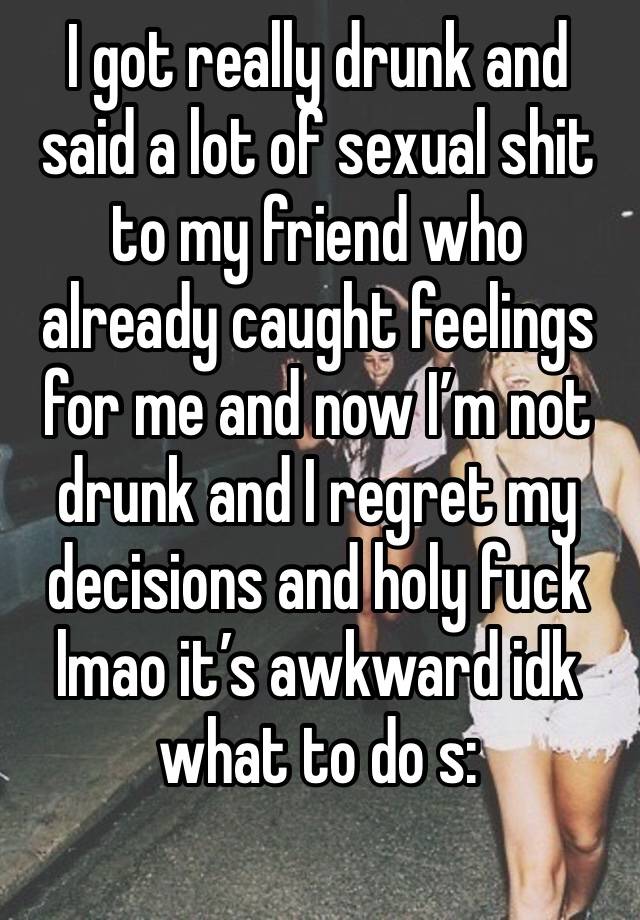 I got really drunk and said a lot of sexual shit to my friend who already caught feelings for me and now I’m not drunk and I regret my decisions and holy fuck lmao it’s awkward idk what to do s:
