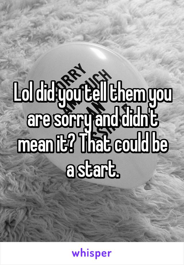 Lol did you tell them you are sorry and didn't mean it? That could be a start.