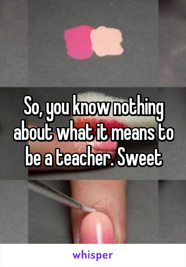 So, you know nothing about what it means to be a teacher. Sweet