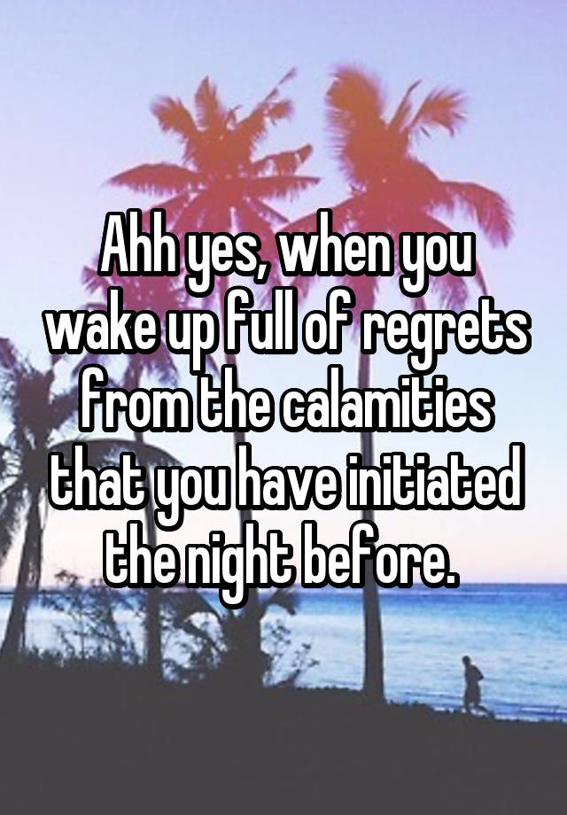 Ahh yes, when you wake up full of regrets from the calamities that you have initiated the night before. 