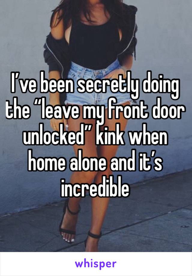 I’ve been secretly doing the “leave my front door unlocked” kink when home alone and it’s incredible 