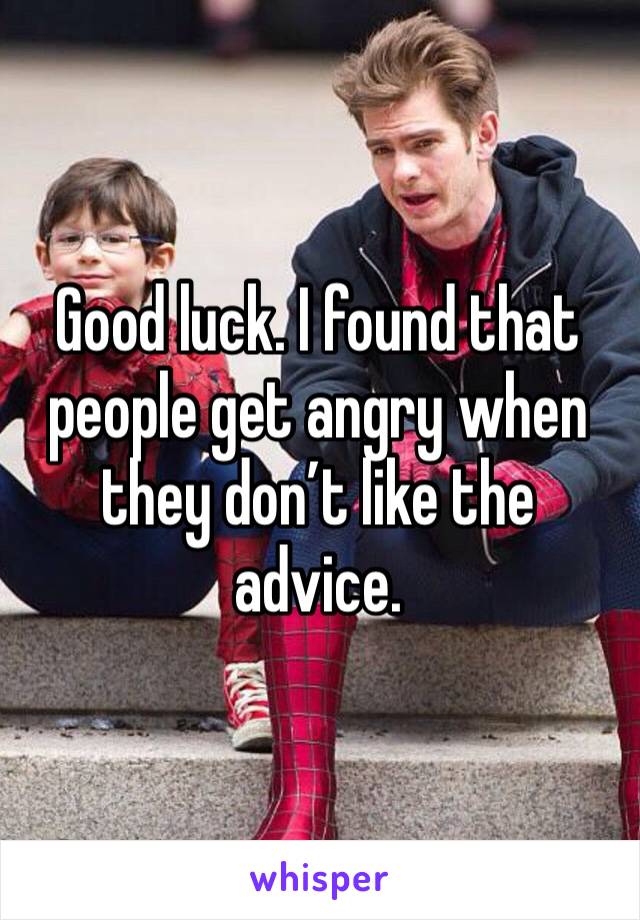 Good luck. I found that people get angry when they don’t like the advice.