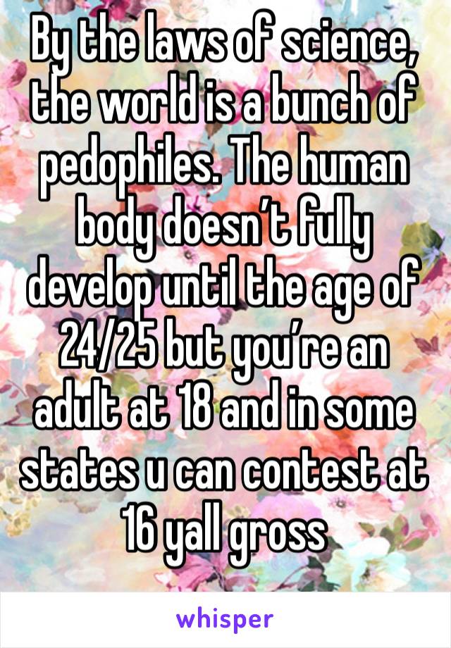 By the laws of science, the world is a bunch of pedophiles. The human body doesn’t fully develop until the age of 24/25 but you’re an adult at 18 and in some states u can contest at 16 yall gross