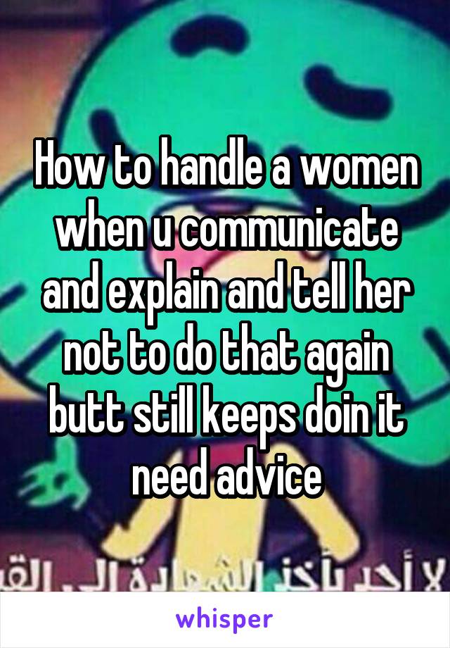 How to handle a women when u communicate and explain and tell her not to do that again butt still keeps doin it need advice