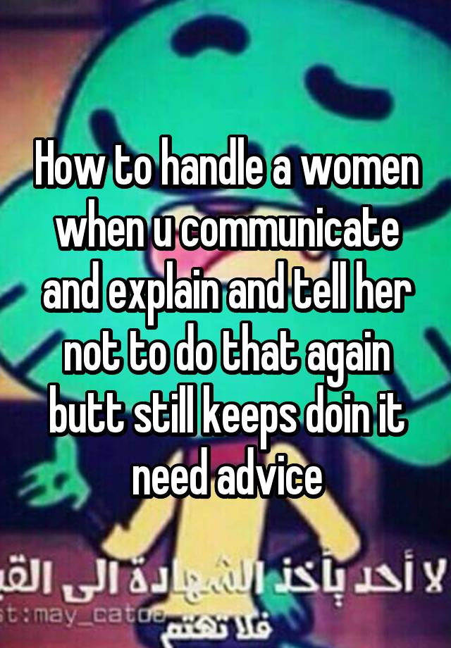 How to handle a women when u communicate and explain and tell her not to do that again butt still keeps doin it need advice