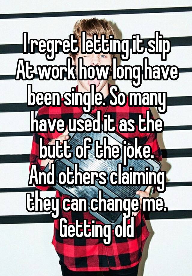 I regret letting it slip At work how long have been single. So many have used it as the butt of the joke.
And others claiming they can change me. Getting old