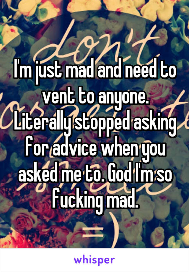 I'm just mad and need to vent to anyone. Literally stopped asking for advice when you asked me to. God I'm so fucking mad.