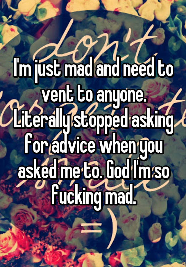 I'm just mad and need to vent to anyone. Literally stopped asking for advice when you asked me to. God I'm so fucking mad.