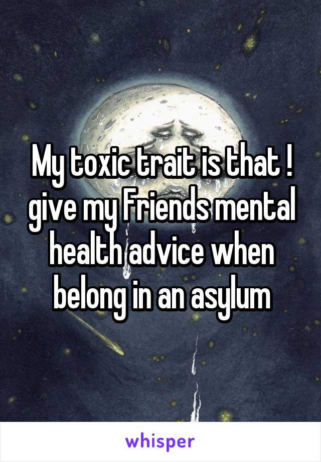 My toxic trait is that ! give my Friends mental health advice when belong in an asylum