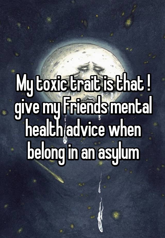 My toxic trait is that ! give my Friends mental health advice when belong in an asylum