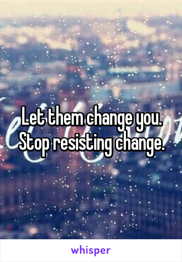 Let them change you. Stop resisting change.