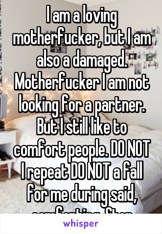 I am a loving motherfucker, but I am also a damaged. Motherfucker I am not looking for a partner. But I still like to comfort people. DO NOT I repeat DO NOT a fall for me during said, comforting. Stop