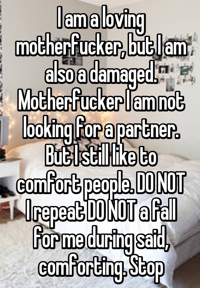 I am a loving motherfucker, but I am also a damaged. Motherfucker I am not looking for a partner. But I still like to comfort people. DO NOT I repeat DO NOT a fall for me during said, comforting. Stop