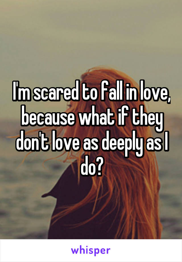 I'm scared to fall in love, because what if they don't love as deeply as I do?