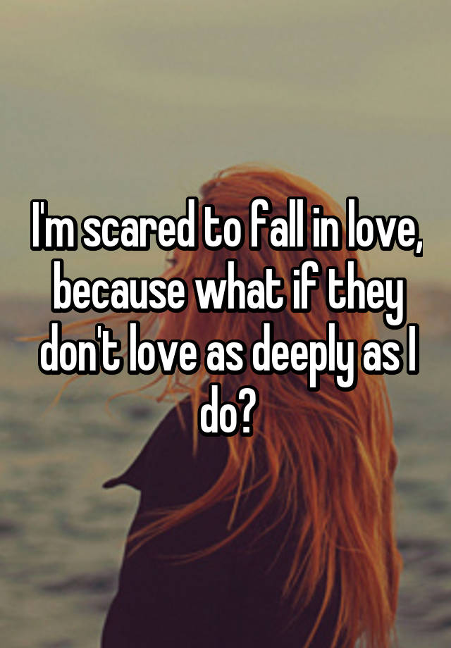 I'm scared to fall in love, because what if they don't love as deeply as I do?