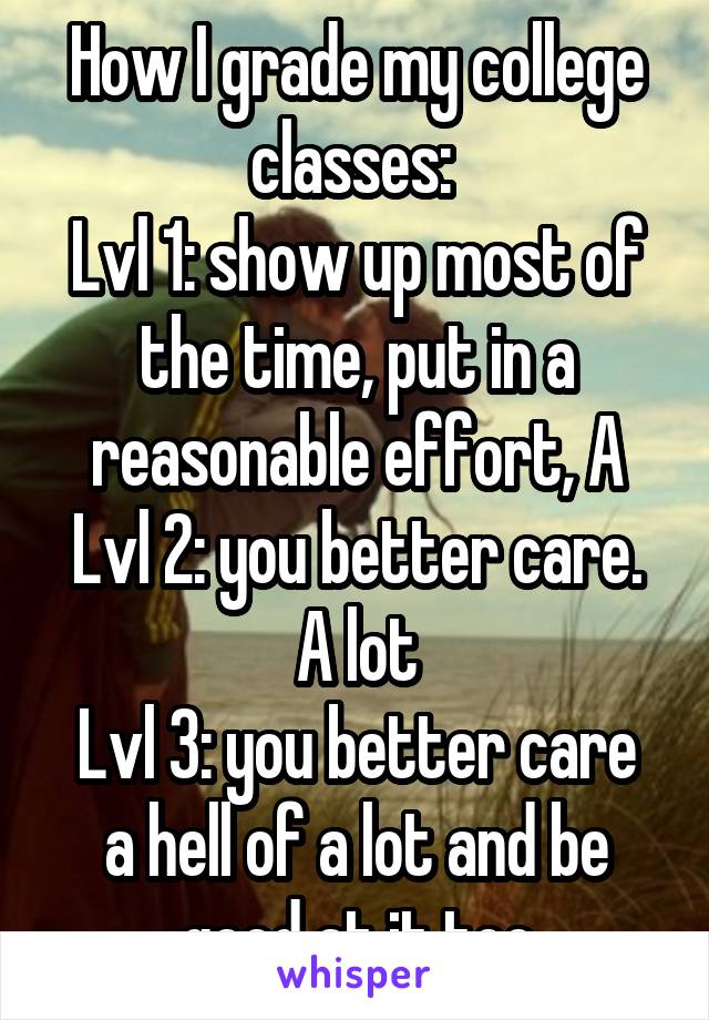 How I grade my college classes: 
Lvl 1: show up most of the time, put in a reasonable effort, A
Lvl 2: you better care. A lot
Lvl 3: you better care a hell of a lot and be good at it too