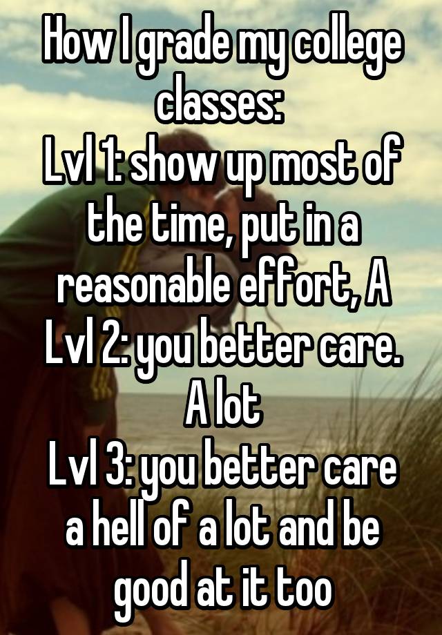 How I grade my college classes: 
Lvl 1: show up most of the time, put in a reasonable effort, A
Lvl 2: you better care. A lot
Lvl 3: you better care a hell of a lot and be good at it too