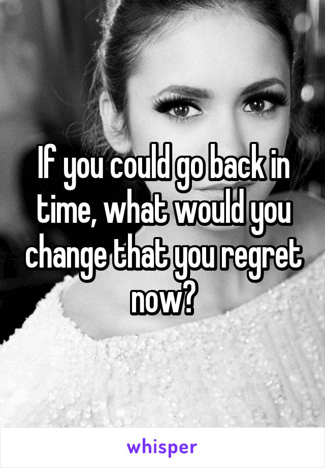 If you could go back in time, what would you change that you regret now?