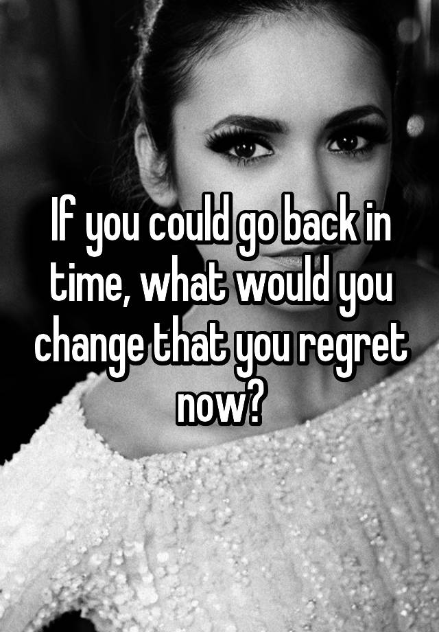 If you could go back in time, what would you change that you regret now?