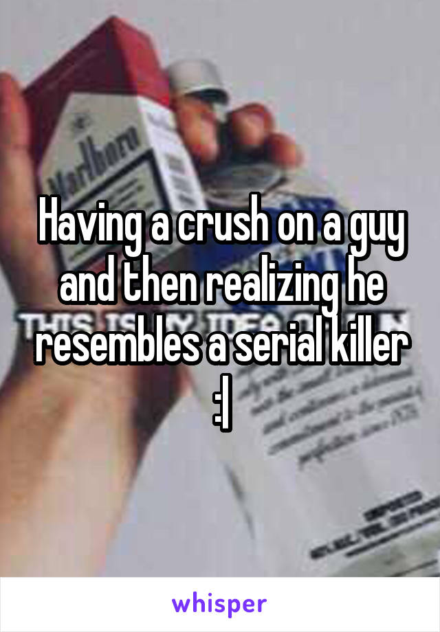 Having a crush on a guy and then realizing he resembles a serial killer :|