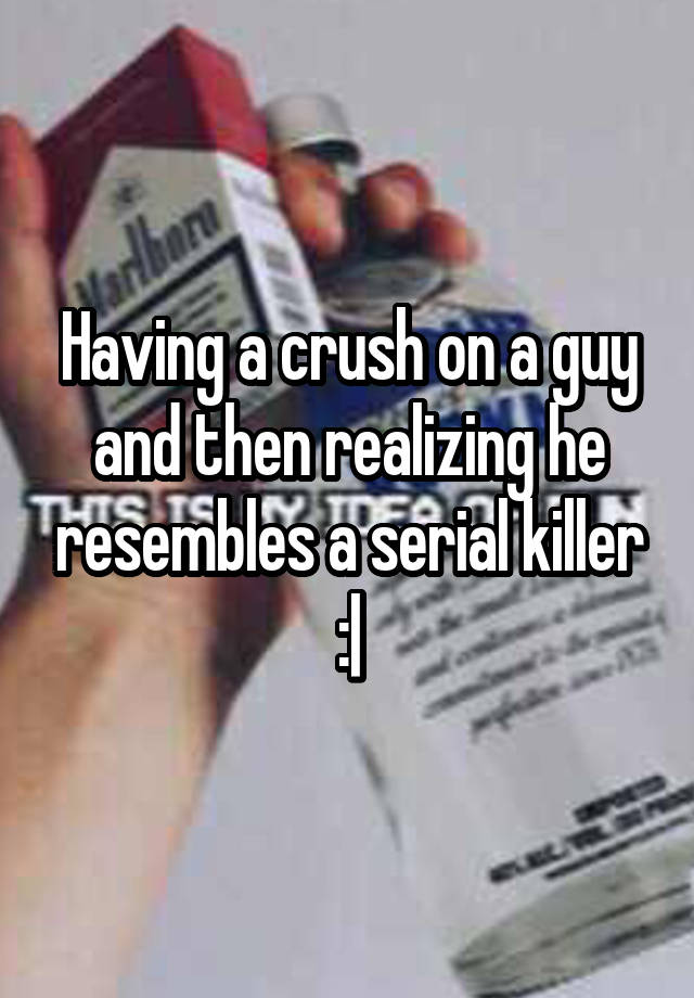 Having a crush on a guy and then realizing he resembles a serial killer :|