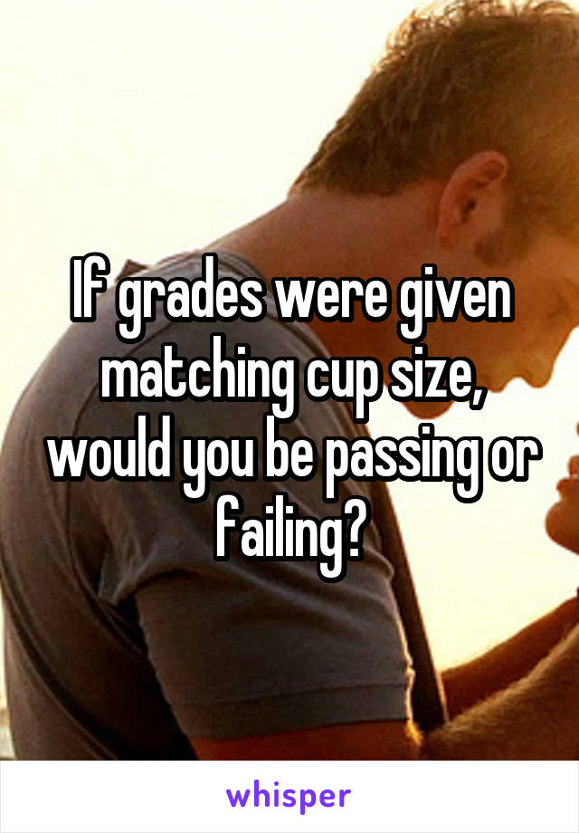 If grades were given matching cup size, would you be passing or failing?