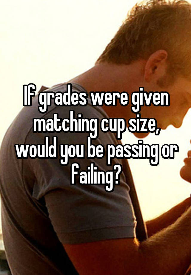 If grades were given matching cup size, would you be passing or failing?