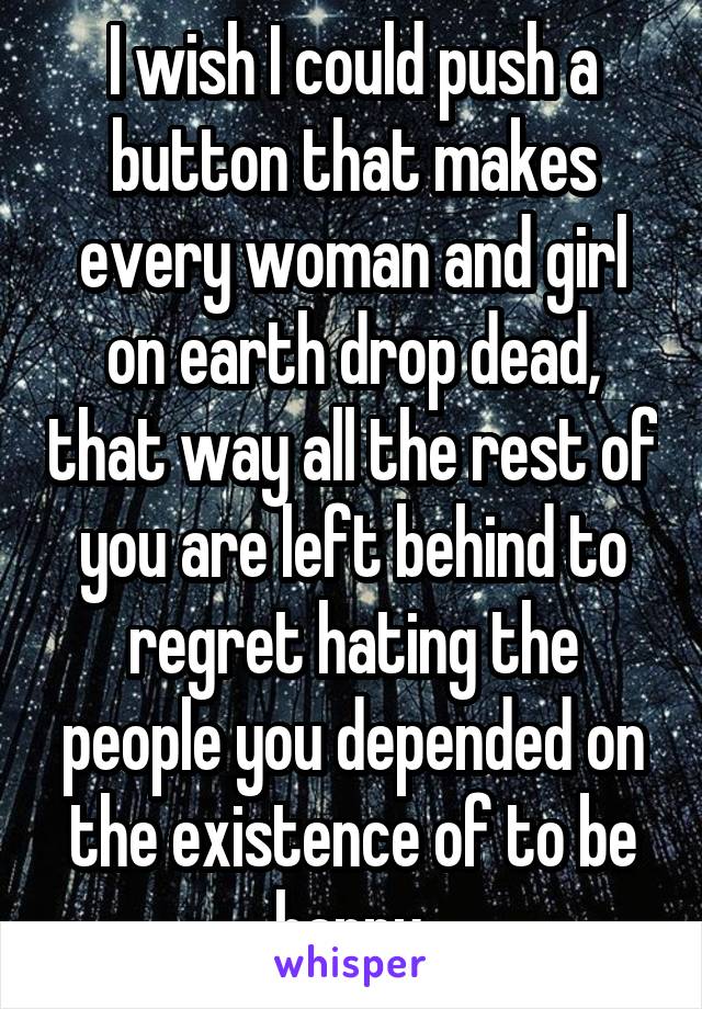 I wish I could push a button that makes every woman and girl on earth drop dead, that way all the rest of you are left behind to regret hating the people you depended on the existence of to be happy.