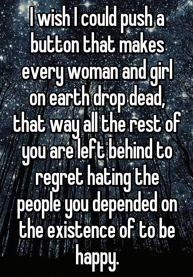 I wish I could push a button that makes every woman and girl on earth drop dead, that way all the rest of you are left behind to regret hating the people you depended on the existence of to be happy.