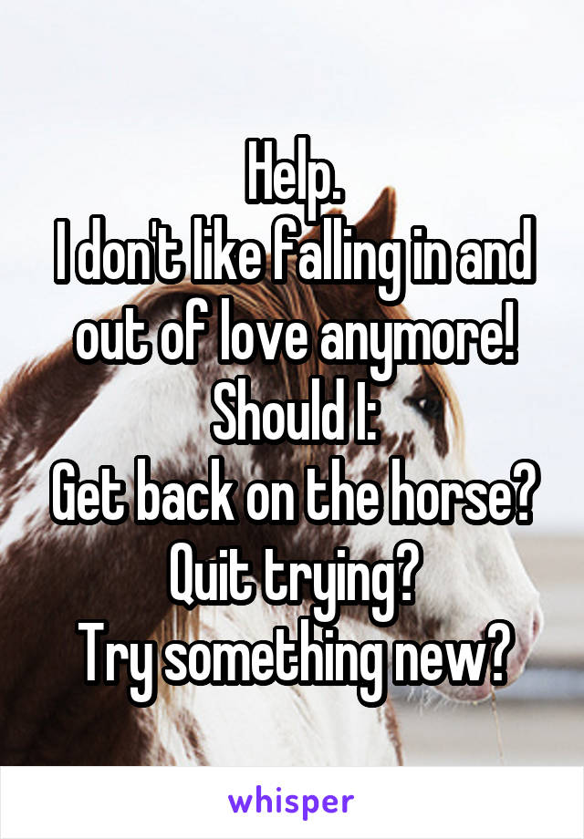 Help.
I don't like falling in and out of love anymore!
Should I:
Get back on the horse?
Quit trying?
Try something new?