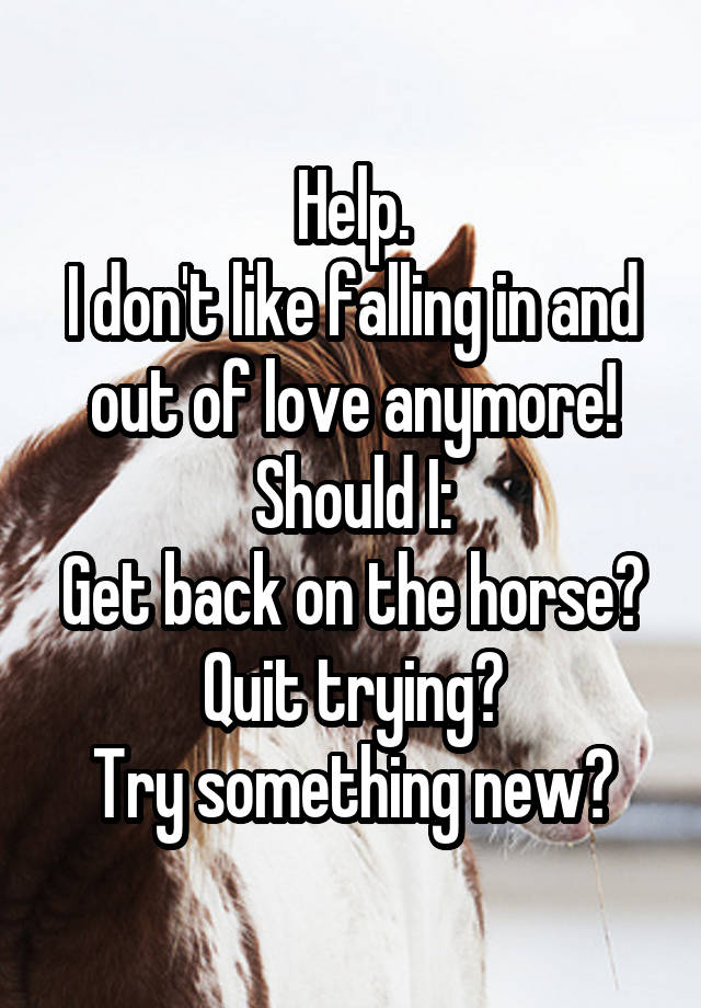 Help.
I don't like falling in and out of love anymore!
Should I:
Get back on the horse?
Quit trying?
Try something new?