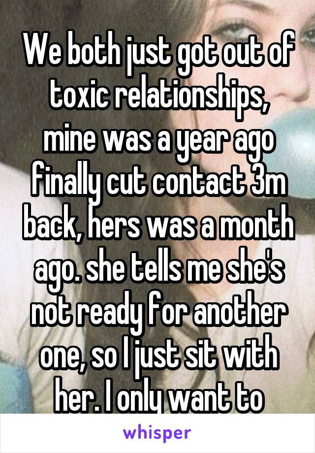 We both just got out of toxic relationships, mine was a year ago finally cut contact 3m back, hers was a month ago. she tells me she's not ready for another one, so I just sit with her. I only want to