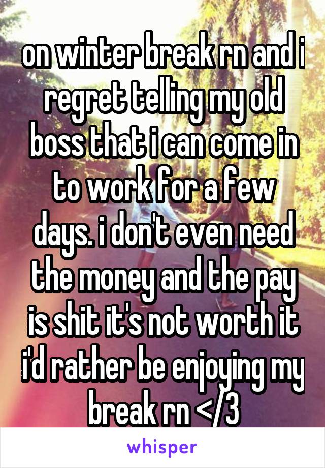 on winter break rn and i regret telling my old boss that i can come in to work for a few days. i don't even need the money and the pay is shit it's not worth it i'd rather be enjoying my break rn </3