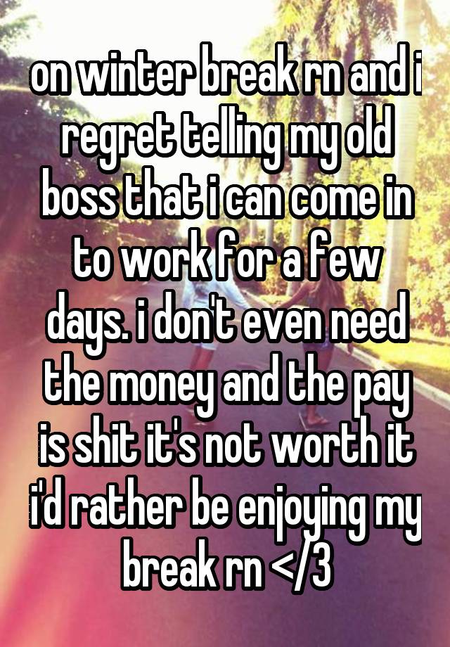 on winter break rn and i regret telling my old boss that i can come in to work for a few days. i don't even need the money and the pay is shit it's not worth it i'd rather be enjoying my break rn </3