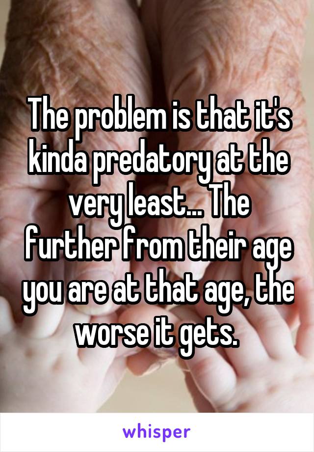 The problem is that it's kinda predatory at the very least... The further from their age you are at that age, the worse it gets. 