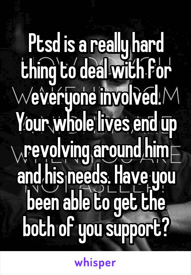 Ptsd is a really hard thing to deal with for everyone involved. Your whole lives end up revolving around him and his needs. Have you been able to get the both of you support?