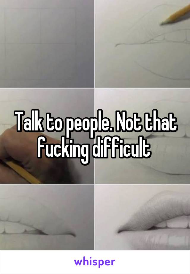 Talk to people. Not that fucking difficult 