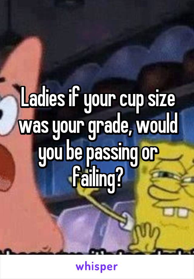 Ladies if your cup size was your grade, would you be passing or failing?