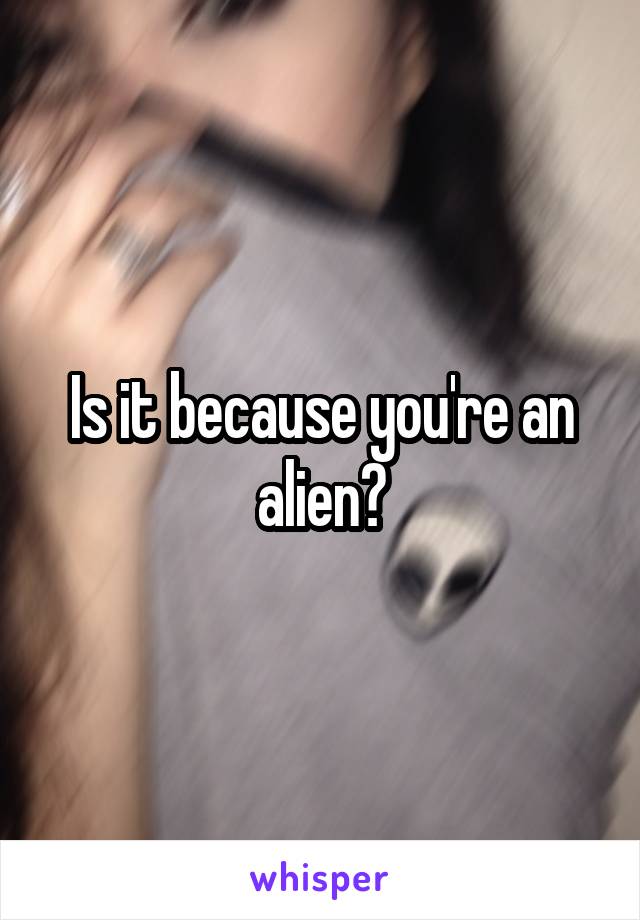 Is it because you're an alien?