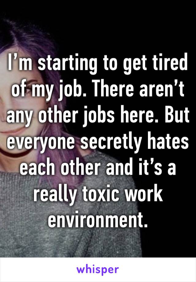 I’m starting to get tired of my job. There aren’t any other jobs here. But everyone secretly hates each other and it’s a really toxic work environment.