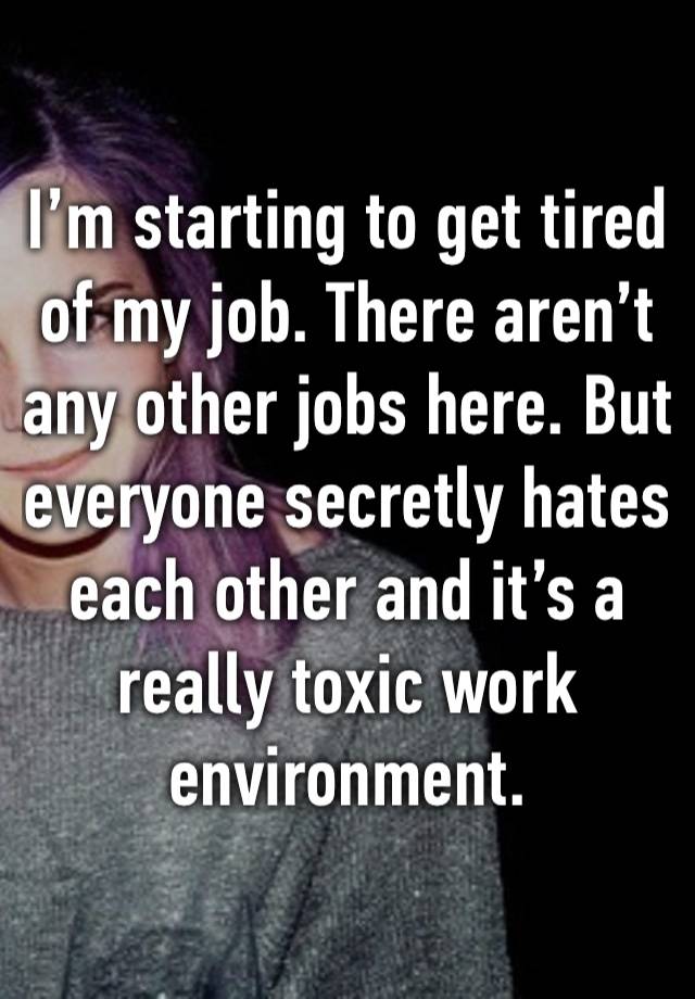 I’m starting to get tired of my job. There aren’t any other jobs here. But everyone secretly hates each other and it’s a really toxic work environment.