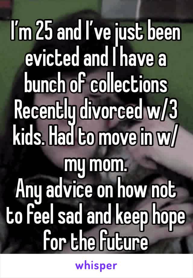 I’m 25 and I’ve just been evicted and I have a bunch of collections 
Recently divorced w/3 kids. Had to move in w/my mom.  
Any advice on how not to feel sad and keep hope for the future 