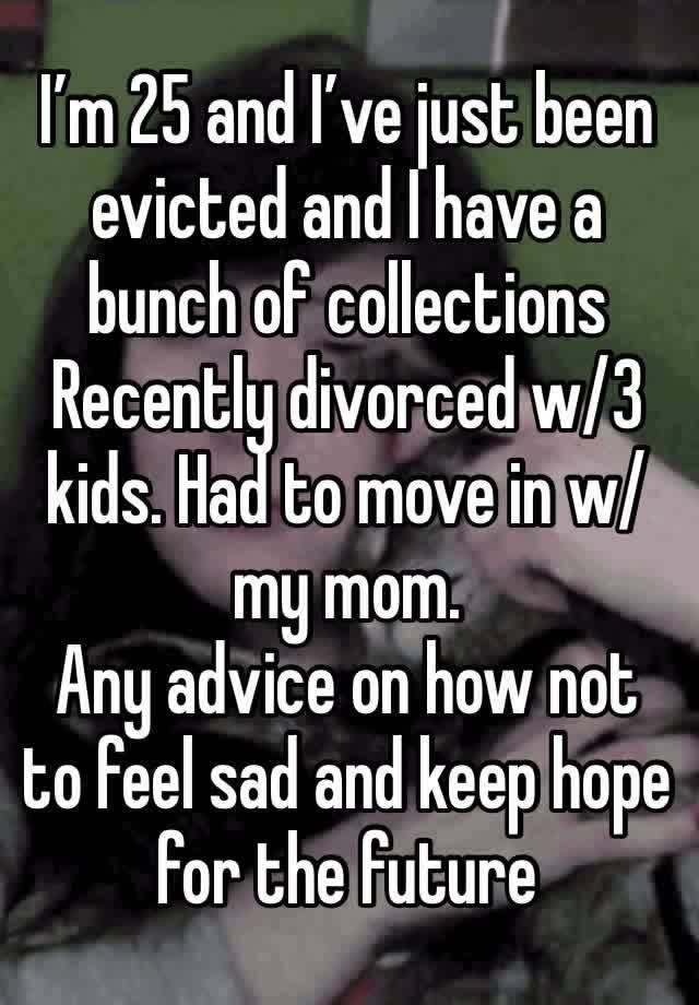 I’m 25 and I’ve just been evicted and I have a bunch of collections 
Recently divorced w/3 kids. Had to move in w/my mom.  
Any advice on how not to feel sad and keep hope for the future 