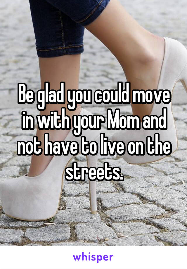 Be glad you could move in with your Mom and not have to live on the streets.