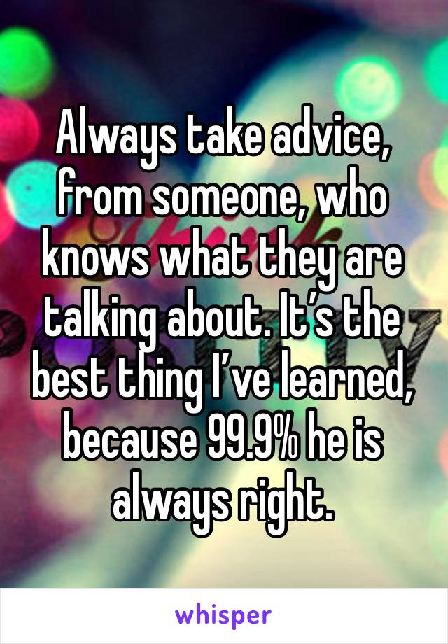 Always take advice, from someone, who knows what they are talking about. It’s the best thing I’ve learned, because 99.9% he is always right. 