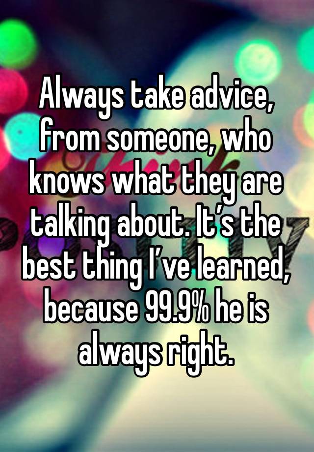 Always take advice, from someone, who knows what they are talking about. It’s the best thing I’ve learned, because 99.9% he is always right. 